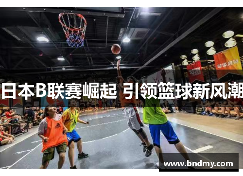 日本B联赛崛起 引领篮球新风潮 日本B联赛崛起 引领篮球新风潮