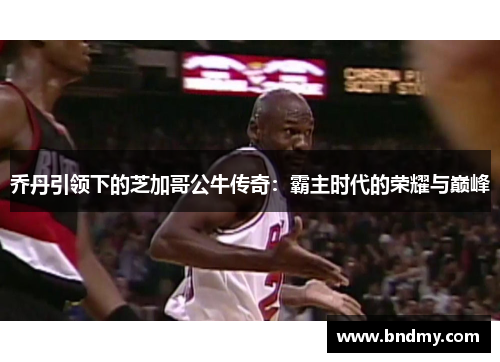 乔丹引领下的芝加哥公牛传奇:霸主时代的荣耀与巅峰 乔丹引领下的芝加哥公牛传奇:霸主时代的荣耀与巅峰