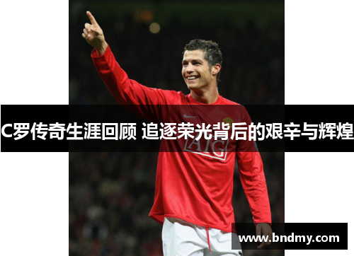 C罗传奇生涯回顾 追逐荣光背后的艰辛与辉煌