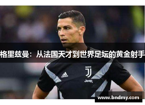 格里兹曼：从法国天才到世界足坛的黄金射手