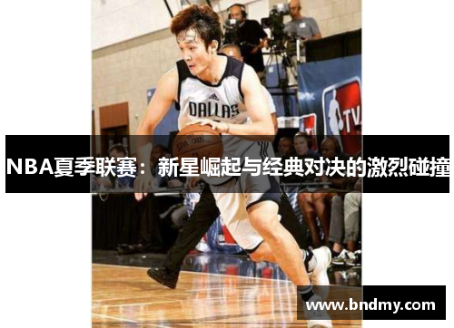 NBA夏季联赛：新星崛起与经典对决的激烈碰撞