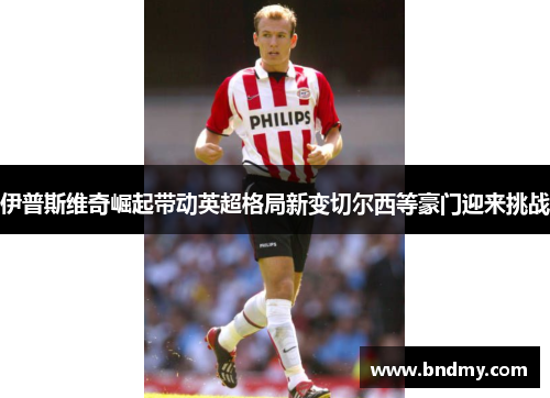 伊普斯维奇崛起带动英超格局新变切尔西等豪门迎来挑战 伊普斯维奇崛起带动英超格局新变切尔西等豪门迎来挑战