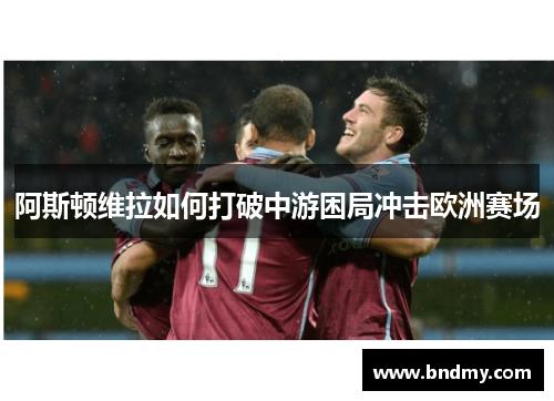 阿斯顿维拉如何打破中游困局冲击欧洲赛场 阿斯顿维拉如何打破中游困局冲击欧洲赛场